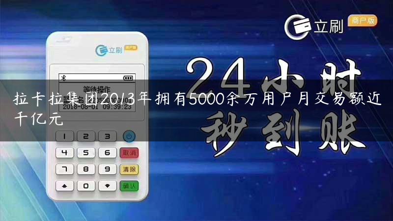 拉卡拉集团2013年拥有5000余万用户月交易额近千亿元