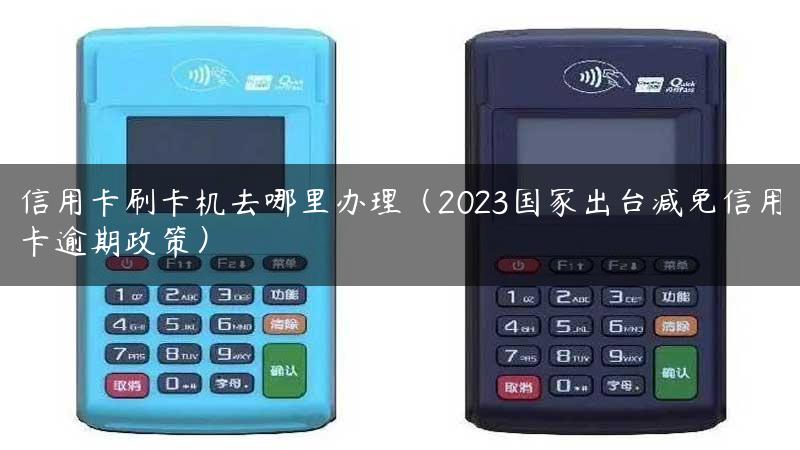 信用卡刷卡机去哪里办理（2023国家出台减免信用卡逾期政策）