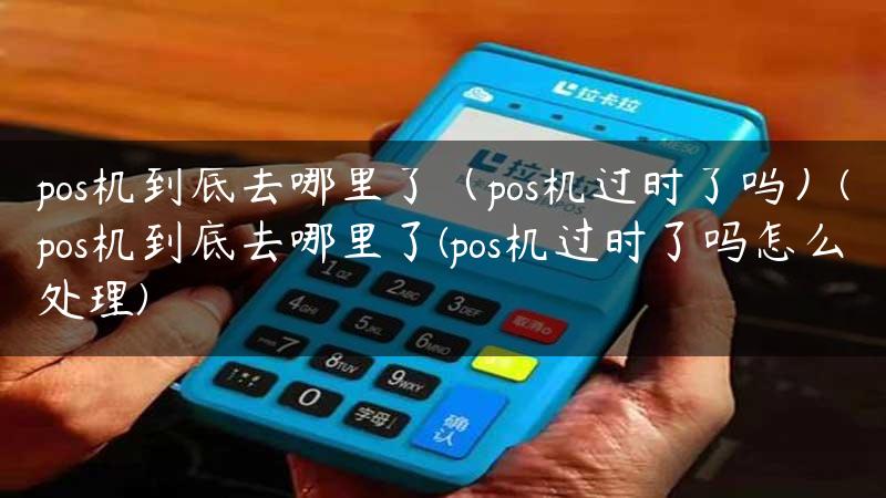 pos机到底去哪里了（pos机过时了吗）(pos机到底去哪里了(pos机过时了吗怎么处理)