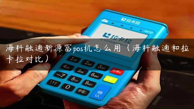 海科融通新源富pos机怎么用（海科融通和拉卡拉对比）